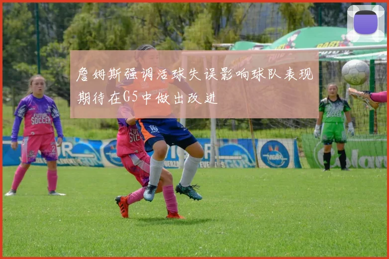 詹姆斯强调活球失误影响球队表现期待在G5中做出改进