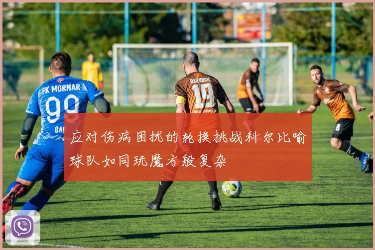 应对伤病困扰的轮换挑战科尔比喻球队如同玩魔方般复杂