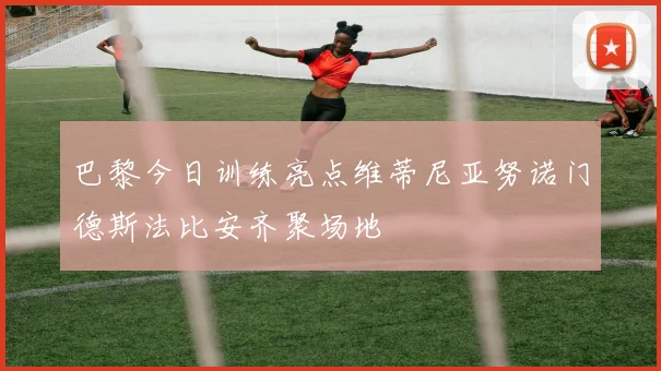 巴黎今日训练亮点维蒂尼亚努诺门德斯法比安齐聚场地