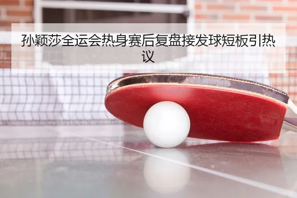 孙颖莎全运会热身赛后复盘接发球短板引热议